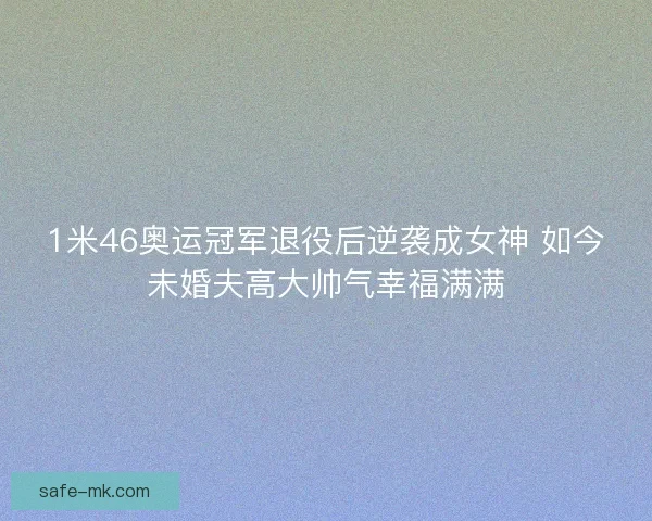 1米46奥运冠军退役后逆袭成女神 如今未婚夫高大帅气幸福满满 1米46奥运冠军退役后逆袭成女神 如今未婚夫高大帅气幸福满满