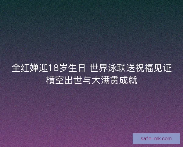 全红婵迎18岁生日 世界泳联送祝福见证横空出世与大满贯成就