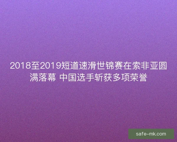 2018至2019短道速滑世锦赛在索非亚圆满落幕 中国选手斩获多项荣誉