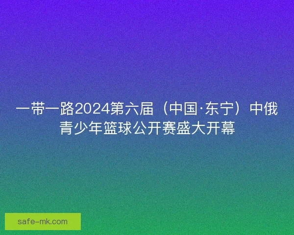 一带一路2024第六届（中国·东宁）中俄青少年篮球公开赛盛大开幕