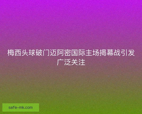 梅西头球破门迈阿密国际主场揭幕战引发广泛关注 梅西头球破门迈阿密国际主场揭幕战引发广泛关注