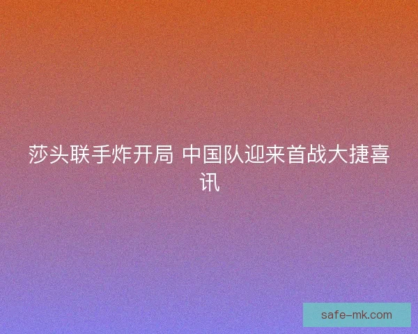 莎头联手炸开局 中国队迎来首战大捷喜讯