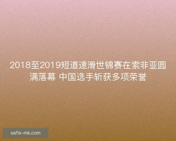 2018至2019短道速滑世锦赛在索非亚圆满落幕 中国选手斩获多项荣誉