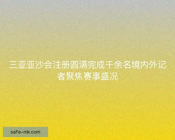 三亚亚沙会注册圆满完成千余名境内外记者聚焦赛事盛况