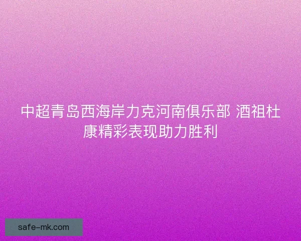 中超青岛西海岸力克河南俱乐部 酒祖杜康精彩表现助力胜利