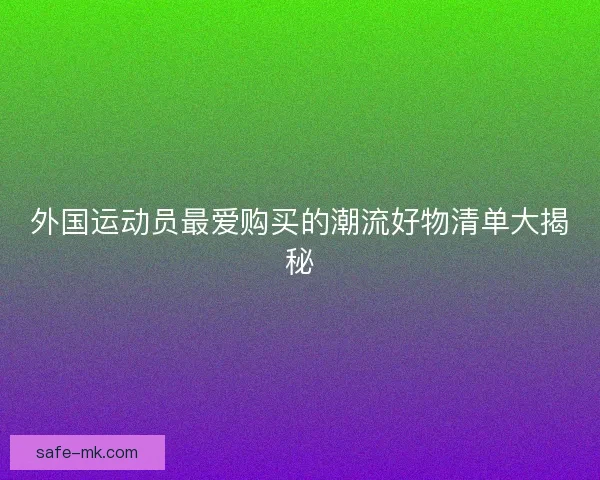外国运动员最爱购买的潮流好物清单大揭秘