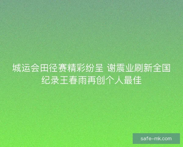 城运会田径赛精彩纷呈 谢震业刷新全国纪录王春雨再创个人最佳