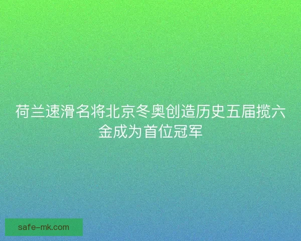 荷兰速滑名将北京冬奥创造历史五届揽六金成为首位冠军 荷兰速滑名将北京冬奥创造历史五届揽六金成为首位冠军
