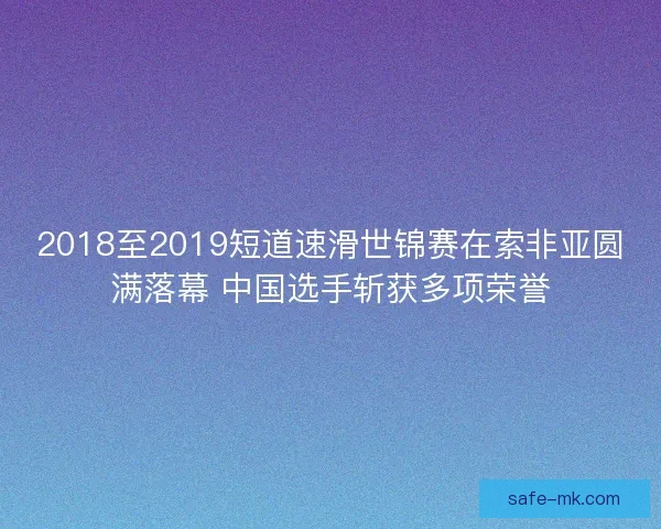 2018至2019短道速滑世锦赛在索非亚圆满落幕 中国选手斩获多项荣誉 2018至2019短道速滑世锦赛在索非亚圆满落幕 中国选手斩获多项荣誉