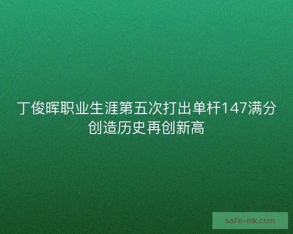 丁俊晖职业生涯第五次打出单杆147满分创造历史再创新高 丁俊晖职业生涯第五次打出单杆147满分创造历史再创新高