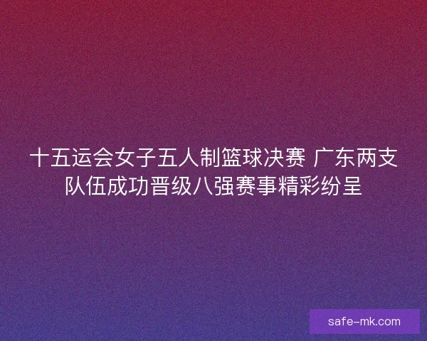 十五运会女子五人制篮球决赛 广东两支队伍成功晋级八强赛事精彩纷呈 十五运会女子五人制篮球决赛 广东两支队伍成功晋级八强赛事精彩纷呈